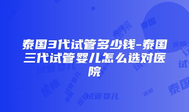 泰国3代试管多少钱-泰国三代试管婴儿怎么选对医院