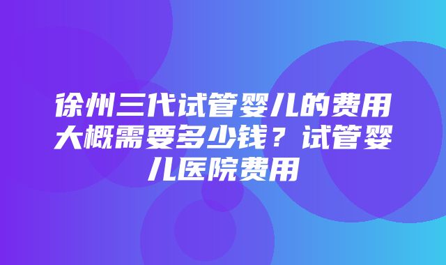 徐州三代试管婴儿的费用大概需要多少钱？试管婴儿医院费用