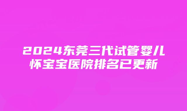 2024东莞三代试管婴儿怀宝宝医院排名已更新