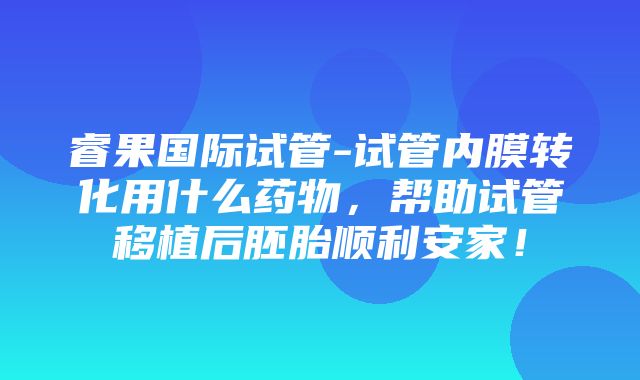 睿果国际试管-试管内膜转化用什么药物，帮助试管移植后胚胎顺利安家！