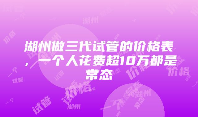 湖州做三代试管的价格表，一个人花费超10万都是常态