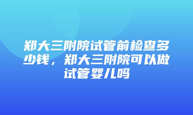 郑大三附院试管前检查多少钱，郑大三附院可以做试管婴儿吗