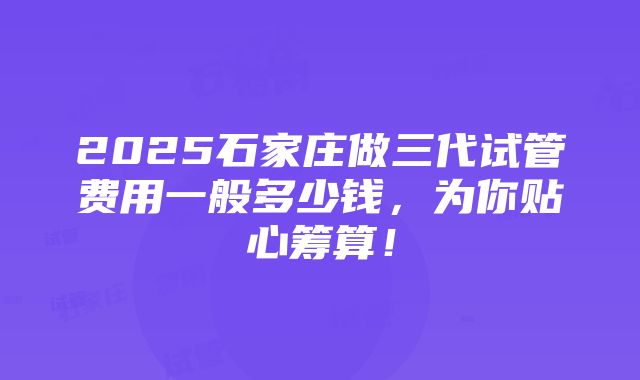 2025石家庄做三代试管费用一般多少钱，为你贴心筹算！