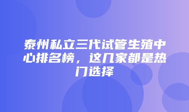 泰州私立三代试管生殖中心排名榜，这几家都是热门选择