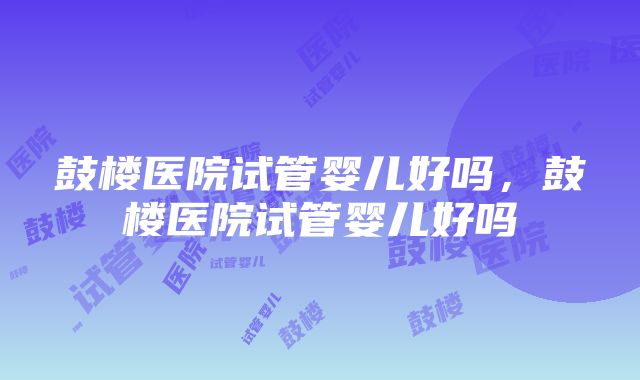 鼓楼医院试管婴儿好吗，鼓楼医院试管婴儿好吗