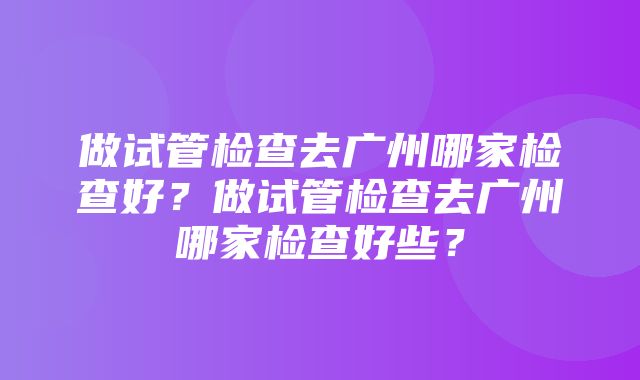 做试管检查去广州哪家检查好？做试管检查去广州哪家检查好些？