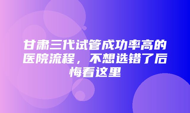 甘肃三代试管成功率高的医院流程，不想选错了后悔看这里