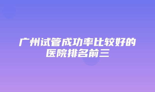 广州试管成功率比较好的医院排名前三