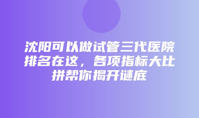 沈阳可以做试管三代医院排名在这，各项指标大比拼帮你揭开谜底