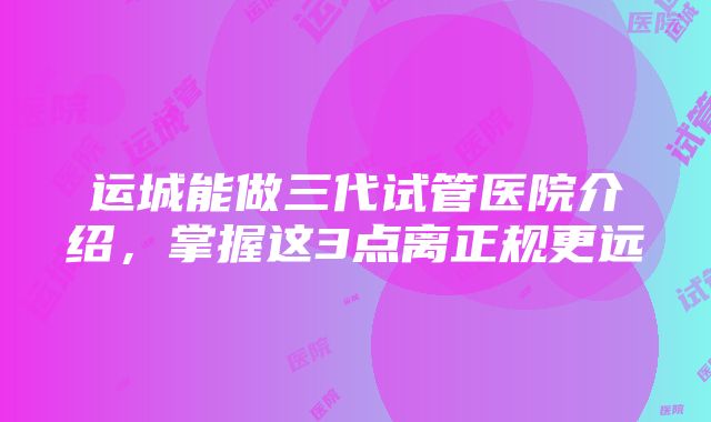 运城能做三代试管医院介绍，掌握这3点离正规更远