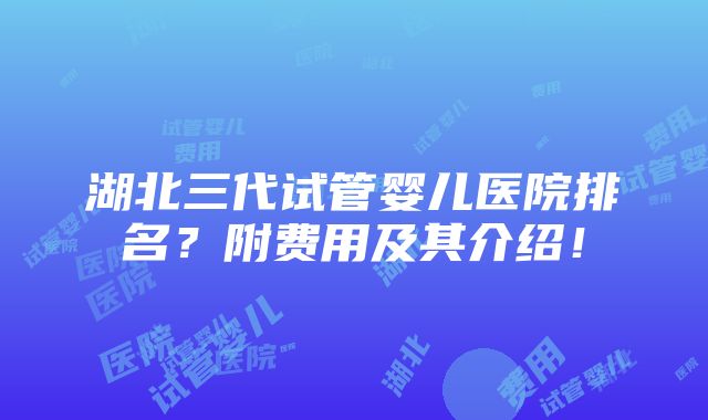 湖北三代试管婴儿医院排名？附费用及其介绍！