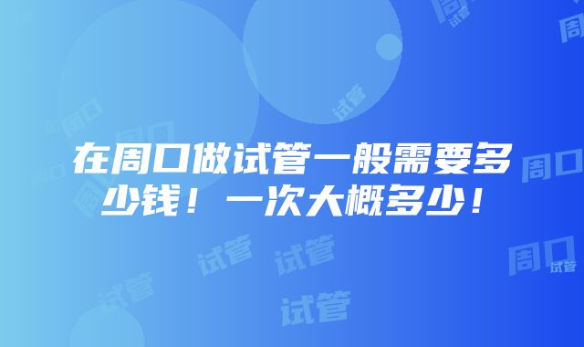 在周口做试管一般需要多少钱！一次大概多少！