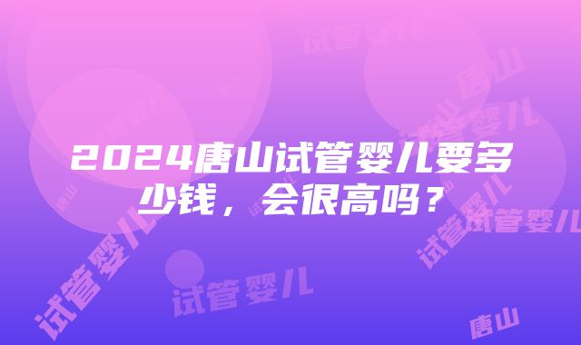 2024唐山试管婴儿要多少钱，会很高吗？