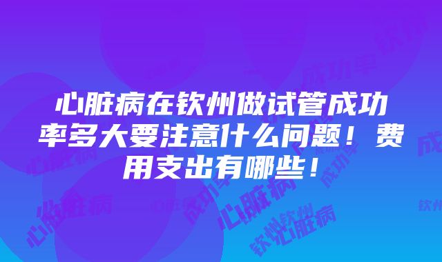 心脏病在钦州做试管成功率多大要注意什么问题！费用支出有哪些！