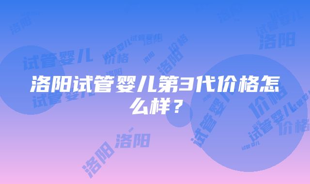 洛阳试管婴儿第3代价格怎么样？