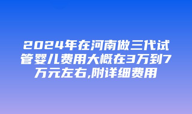 2024年在河南做三代试管婴儿费用大概在3万到7万元左右,附详细费用