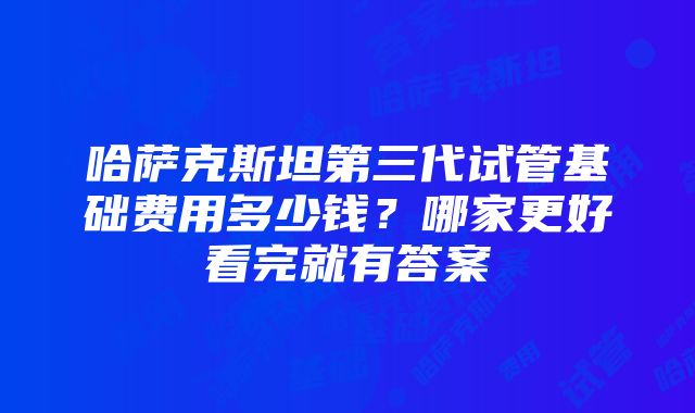 哈萨克斯坦第三代试管基础费用多少钱？哪家更好看完就有答案