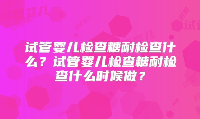 试管婴儿检查糖耐检查什么？试管婴儿检查糖耐检查什么时候做？