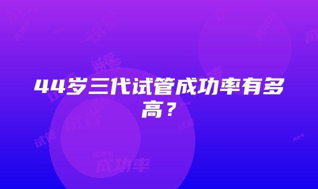 44岁三代试管成功率有多高？