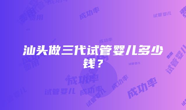 汕头做三代试管婴儿多少钱？