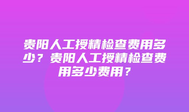 贵阳人工授精检查费用多少？贵阳人工授精检查费用多少费用？