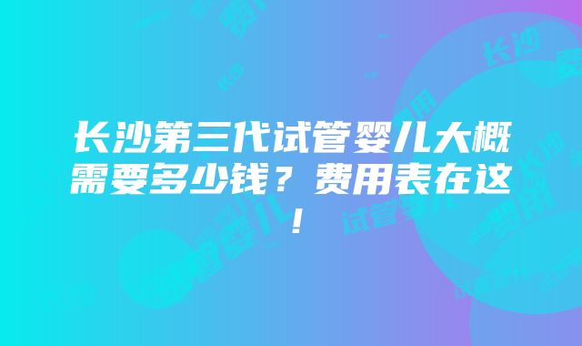 长沙第三代试管婴儿大概需要多少钱？费用表在这！