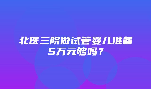 北医三院做试管婴儿准备5万元够吗？