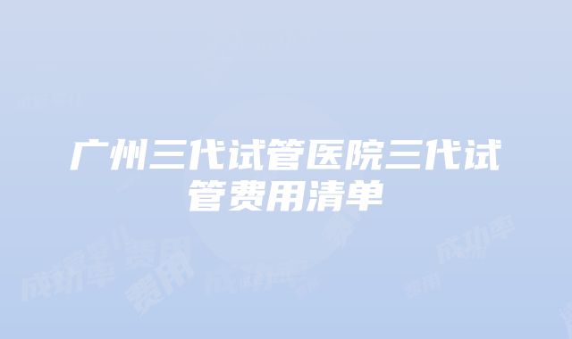 广州三代试管医院三代试管费用清单