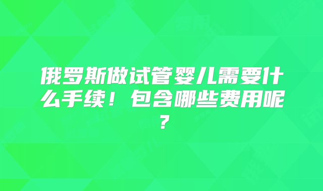 俄罗斯做试管婴儿需要什么手续！包含哪些费用呢？