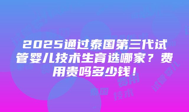 2025通过泰国第三代试管婴儿技术生育选哪家？费用贵吗多少钱！