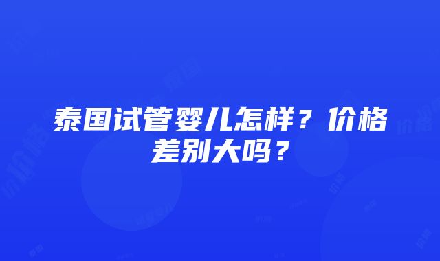 泰国试管婴儿怎样？价格差别大吗？