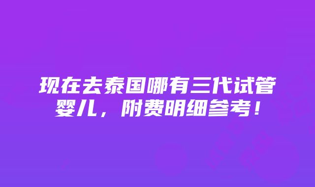 现在去泰国哪有三代试管婴儿，附费明细参考！