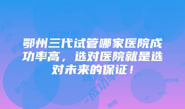 鄂州三代试管哪家医院成功率高，选对医院就是选对未来的保证！