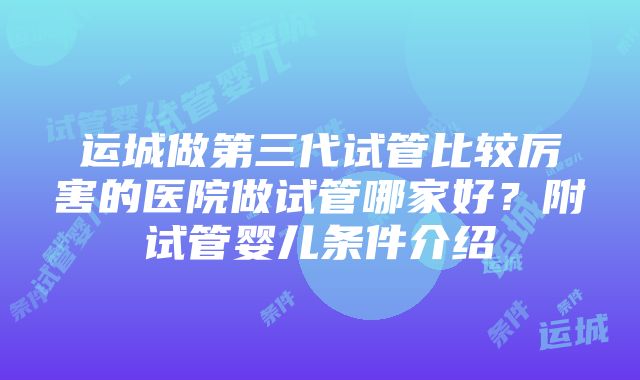 运城做第三代试管比较厉害的医院做试管哪家好？附试管婴儿条件介绍