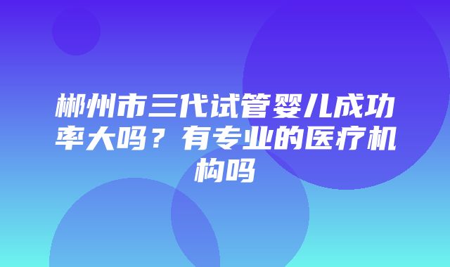 郴州市三代试管婴儿成功率大吗？有专业的医疗机构吗