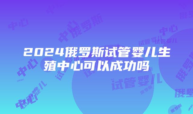 2024俄罗斯试管婴儿生殖中心可以成功吗