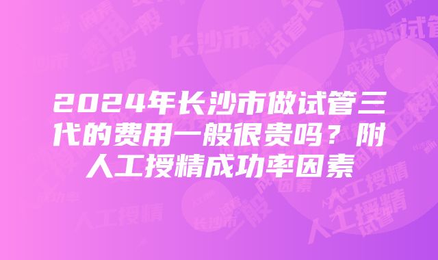 2024年长沙市做试管三代的费用一般很贵吗？附人工授精成功率因素