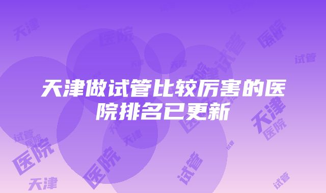 天津做试管比较厉害的医院排名已更新