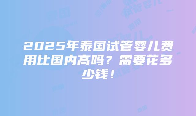 2025年泰国试管婴儿费用比国内高吗？需要花多少钱！