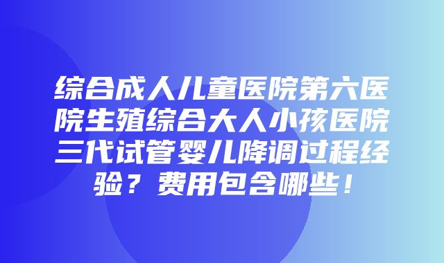 综合成人儿童医院第六医院生殖综合大人小孩医院三代试管婴儿降调过程经验？费用包含哪些！