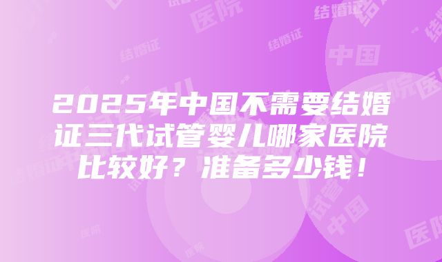 2025年中国不需要结婚证三代试管婴儿哪家医院比较好？准备多少钱！