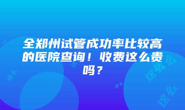 全郑州试管成功率比较高的医院查询！收费这么贵吗？