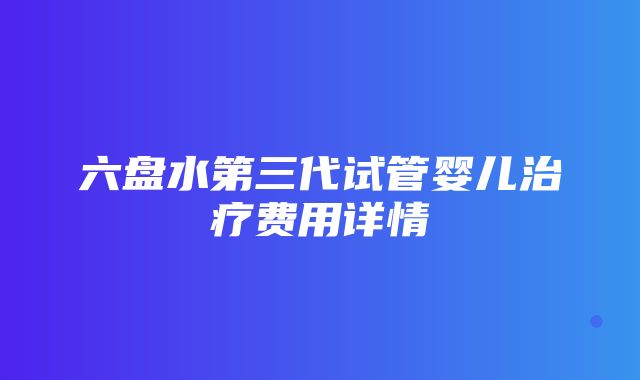 六盘水第三代试管婴儿治疗费用详情