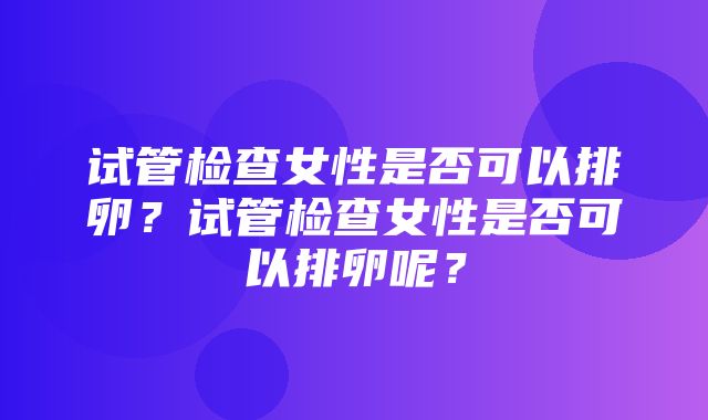 试管检查女性是否可以排卵？试管检查女性是否可以排卵呢？