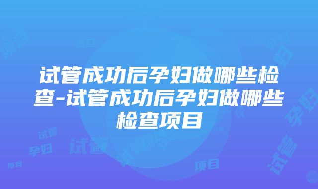 试管成功后孕妇做哪些检查-试管成功后孕妇做哪些检查项目