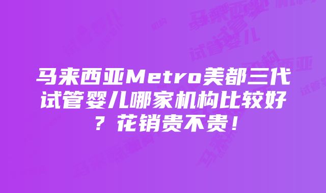 马来西亚Metro美都三代试管婴儿哪家机构比较好？花销贵不贵！