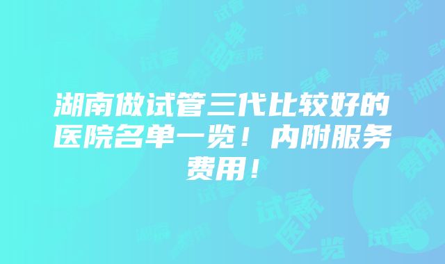 湖南做试管三代比较好的医院名单一览！内附服务费用！