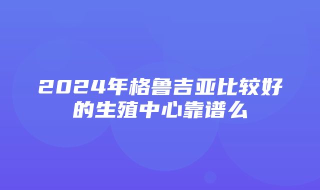 2024年格鲁吉亚比较好的生殖中心靠谱么