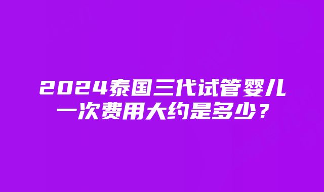 2024泰国三代试管婴儿一次费用大约是多少？