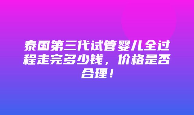 泰国第三代试管婴儿全过程走完多少钱，价格是否合理！